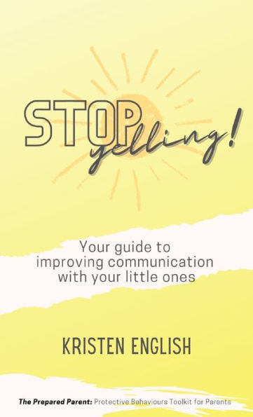 Stop Yelling!: Your Guide To Improving Communication With Your Little Ones. (The Prepared Parent: Protective Behaviours Toolkit For Parents)