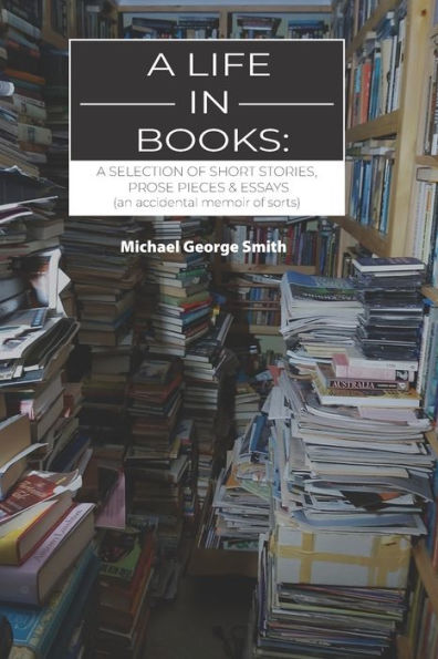 A Life In Books: A Selection Of Short Stories, Prose Pieces & Essays (An Accidental Memoir Of Sorts)