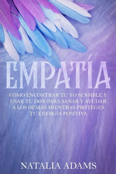 Empatía: Cómo Encontrar Tu Yo Sensible Y Usar Tu Don Para Sanar Y Ayudar A Los Demás Mientras Proteges Tu Energía Positiva (Spanish Edition)