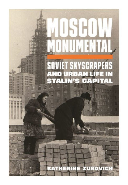 Moscow Monumental: Soviet Skyscrapers And Urban Life In Stalin'S Capital