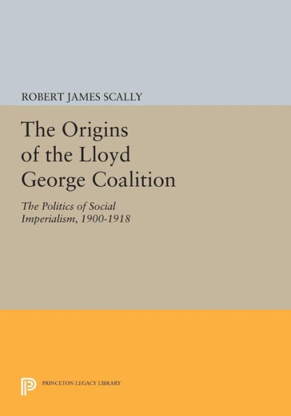The Origins Of The Lloyd George Coalition: The Politics Of Social Imperialism, 1900-1918 (Princeton Legacy Library, 1619) - 9780691617763