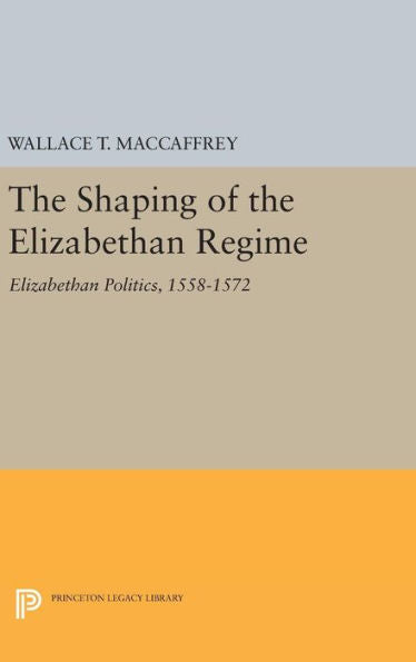 The Shaping Of The Elizabethan Regime: Elizabethan Politics, 1558-1572 (Princeton Legacy Library, 1753) - 9780691633763
