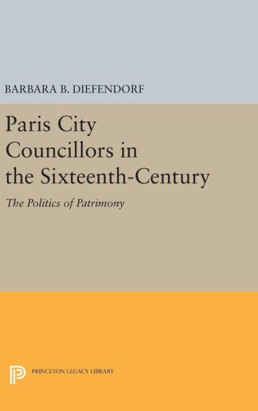 Paris City Councillors In The Sixteenth-Century: The Politics Of Patrimony (Princeton Legacy Library, 981)
