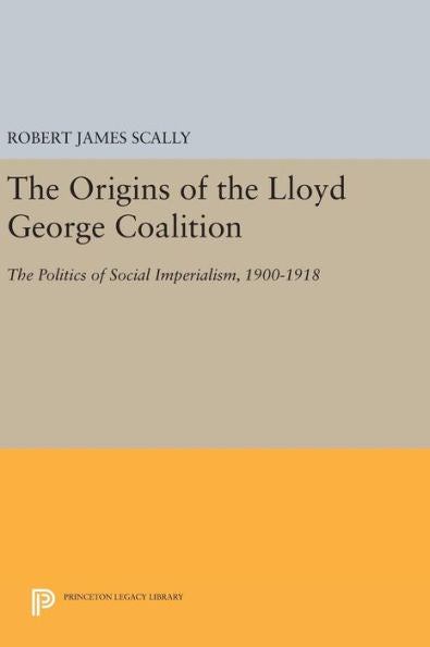 The Origins Of The Lloyd George Coalition: The Politics Of Social Imperialism, 1900-1918 (Princeton Legacy Library, 1619) - 9780691644868