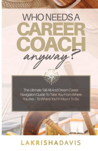 Who Needs A Career Coach Anyway?!: The Ultimate Tell-All And Dream Career Navigation Guide To Take You From Where You Are - To Where You'Re Meant To Be.
