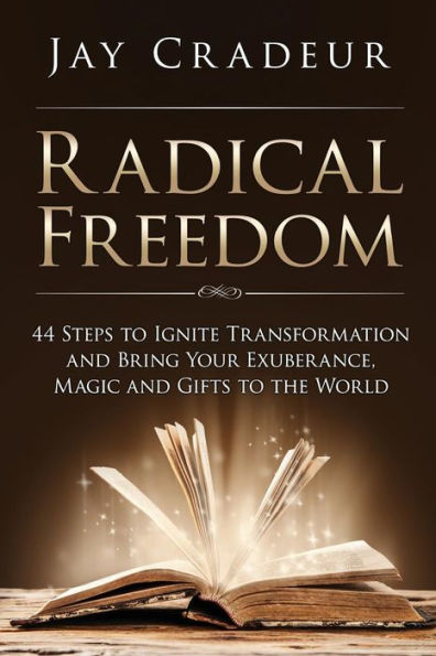 Radical Freedom: 44 Steps To Ignite Transformation And Bring Your Exuberance, Magic And Gifts To The World