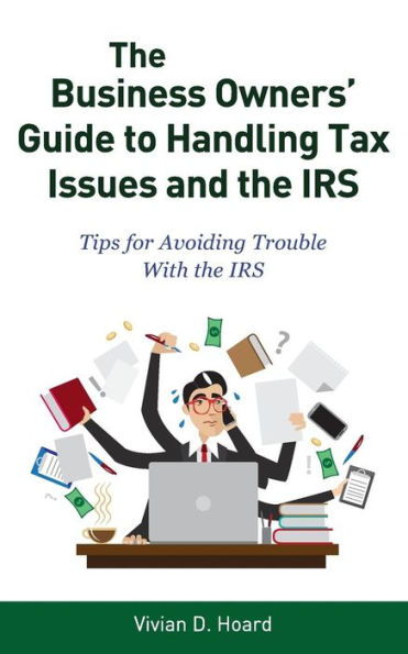 The Business Owners' Guide To Handling Tax Issues And The Irs: Tips For Avoiding Trouble With The Irs