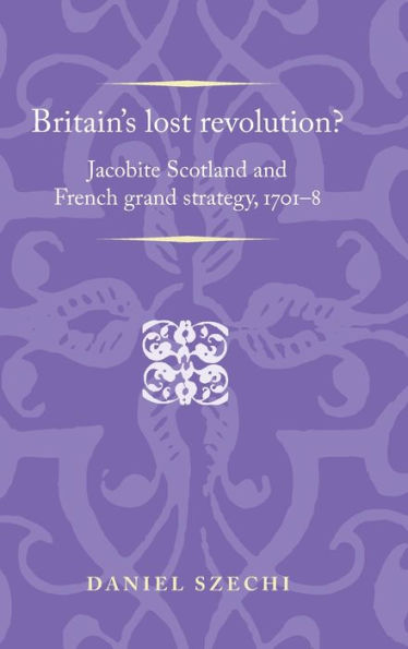 Britain's Lost Revolution?: Jacobite Scotland And French Grand Strategy, 1701–8 (Politics, Culture And Society In Early Modern Britain)