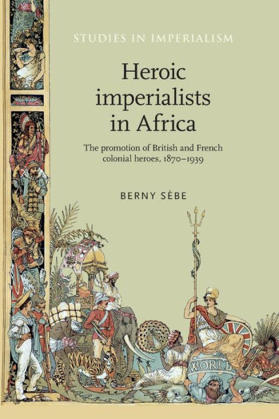 Heroic Imperialists In Africa: The Promotion Of British And French Colonial Heroes, 1870–1939 (Studies In Imperialism, 106)