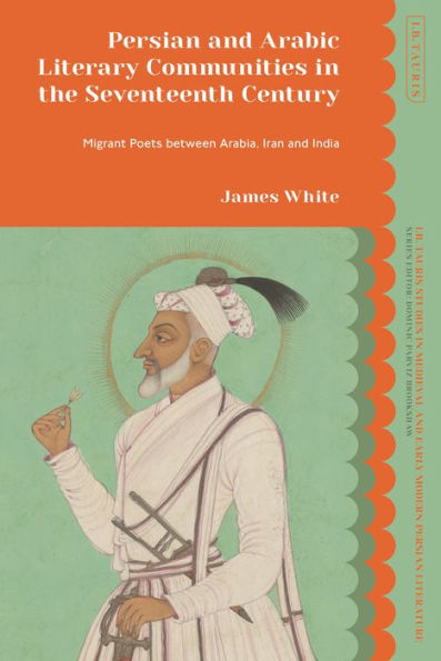 Persian And Arabic Literary Communities In The Seventeenth Century: Migrant Poets Between Arabia, Iran And India (I.B. Tauris Studies In Medieval And Early Modern Persian Literature)