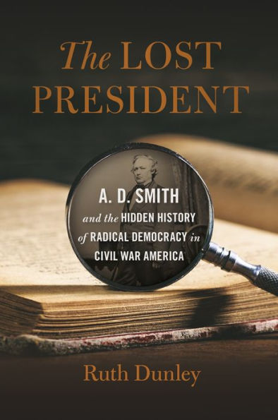 The Lost President: A. D. Smith And The Hidden History Of Radical Democracy In Civil War America (Uncivil Wars Ser.)