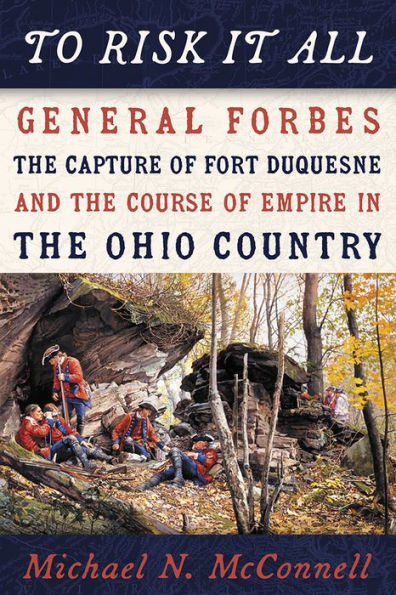 To Risk It All: General Forbes, The Capture Of Fort Duquesne, And The Course Of Empire In The Ohio Country