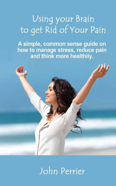 Using Your Brain To Get Rid Of Your Pain: A Simple, Common Sense Guide On How To Manage Stress, Reduce Pain, And Think More Healthily.