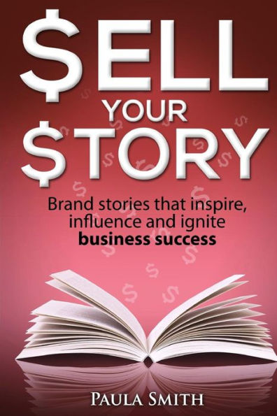 Sell Your Story: Brand Stories That Inspire, Influence And Ignite Business Success