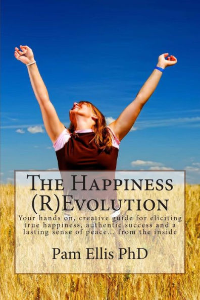 The Happiness (R)Evolution: Your Hands On, Creative Guide For Eliciting True Happiness, Authentic Success And A Lasting Sense Of Peace… From The Inside