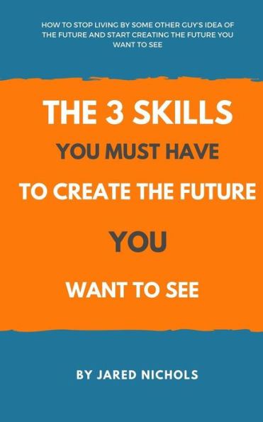 The 3 Skills You Must Have To Create The Future You Want To See: How To Stop Living By Some Other Guy's Idea Of The Future And Start Creating The Future You Want To See