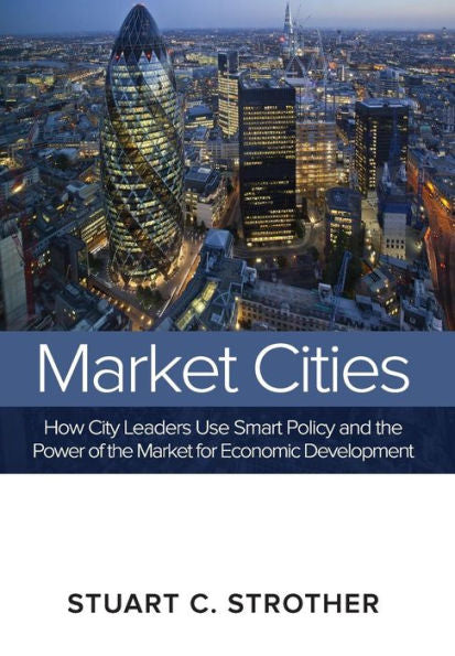 Market Cities: How City Leaders Use Smart Policy And The Power Of The Market For Economic Development