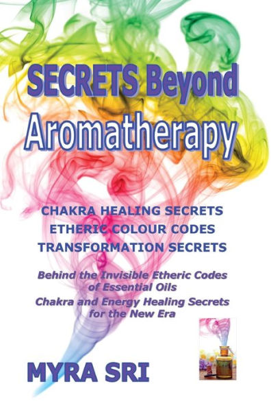 Secrets Beyond Aromatherapy: Chakra Healing Secrets, Etheric Colour Codes, Transformation Secrets: Behind The Invisible Etheric Codes Of Essential Oils