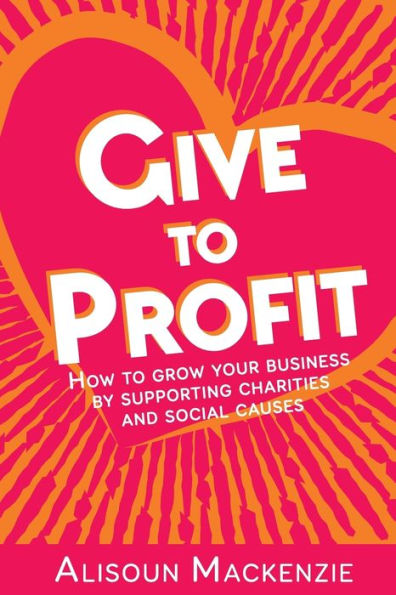 Give To Profit: How To Grow Your Business By Supporting Charities And Social Causes