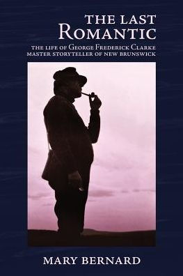 The Last Romantic: The Life Of George Frederick Clarke, Master Storyteller Of New Brunswick - 9780993672552
