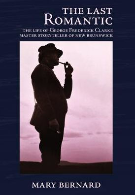 The Last Romantic: The Life Of George Frederick Clarke, Master Storyteller Of New Brunswick - 9780993672569