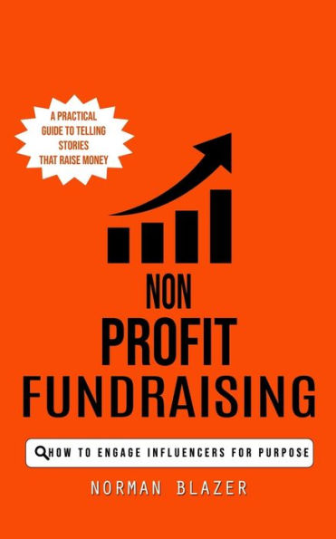 Non Profit Fundraising: How To Engage Influencers For Purpose (A Practical Guide To Telling Stories That Raise Money)