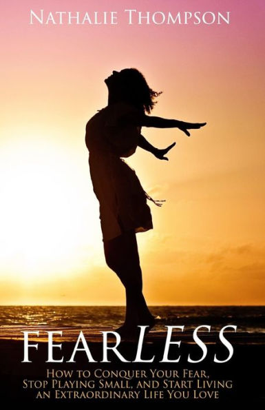 Fearless: How To Conquer Your Fear, Stop Playing Small, And Start Living An Extraordinary Life You Love