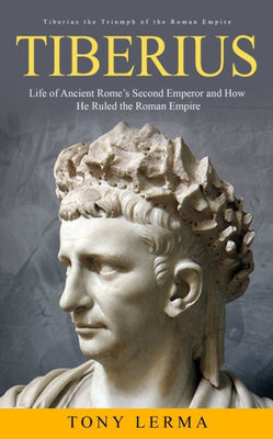 Tiberius: Tiberius The Triumph Of The Roman Empire (Life Of Ancient Rome'S Second Emperor And How He Ruled The Roman Empire)