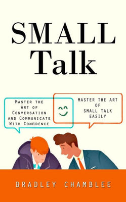 Small Talk: Master The Art Of Small Talk Easily (Master The Art Of Conversation And Communicate With Confidence)