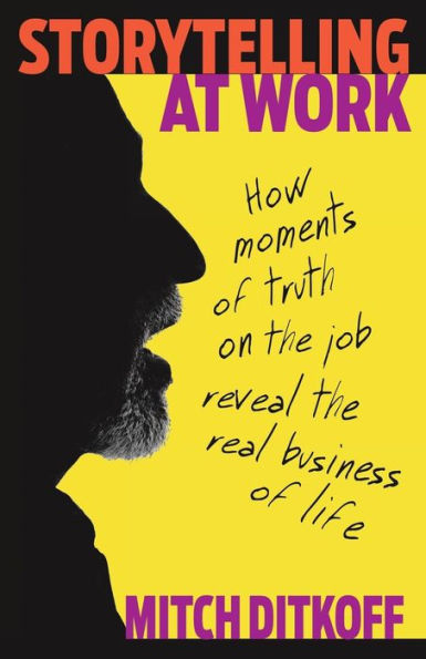 Storytelling At Work: How Moments Of Truth On The Job Reveal The Real Business Of Life