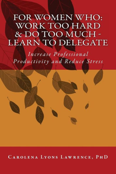 For Women Who: Work Too Hard & Do Too Much - Learn To Delegate: Increase Professional Productivity And Reduce Stress