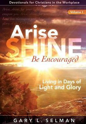 Arise, Shine, Be Encouraged: Living In Days Of Light And Glory (Volume 1)
