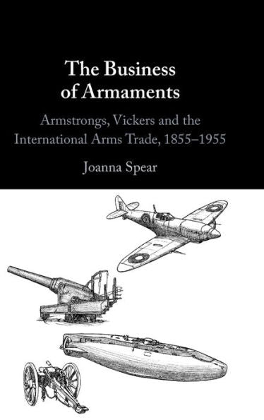The Business Of Armaments: Armstrongs, Vickers And The International Arms Trade, 1855–1955