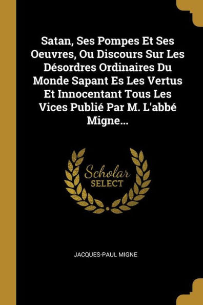 Satan, Ses Pompes Et Ses Oeuvres, Ou Discours Sur Les Désordres Ordinaires Du Monde Sapant Es Les Vertus Et Innocentant Tous Les Vices Publié Par M. L'Abbé Migne... (French Edition)