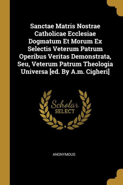 Sanctae Matris Nostrae Catholicae Ecclesiae Dogmatum Et Morum Ex Selectis Veterum Patrum Operibus Veritas Demonstrata, Seu, Veterum Patrum Theologia Universa [Ed. By A.M. Cigheri]