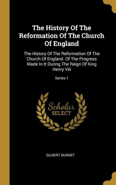 The History Of The Reformation Of The Church Of England: The History Of The Reformation Of The Church Of England. Of The Progress Made In It During The Reign Of King Henry Viii; Series 1