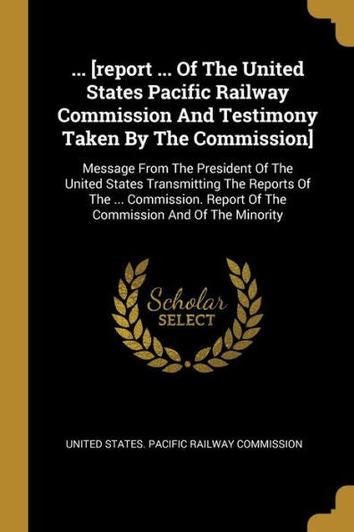 ... [Report ... Of The United States Pacific Railway Commission And Testimony Taken By The Commission]: Message From The President Of The United ... Report Of The Commission And Of The Minority - 9781010989653