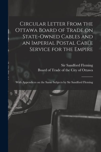 Circular Letter From The Ottawa Board Of Trade On State-Owned Cables And An Imperial Postal Cable Service For The Empire [Microform]: With Appendices On The Same Subjects By Sir Sandford Fleming