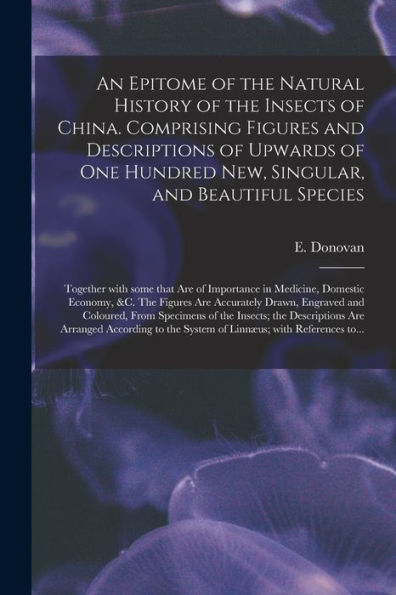 An Epitome Of The Natural History Of The Insects Of China. Comprising Figures And Descriptions Of Upwards Of One Hundred New, Singular, And Beautiful ... Domestic Economy, &C. The Figures Are...