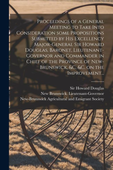 Proceedings Of A General Meeting To Take Into Consideration Some Propositions Submitted By His Excellency Major-General Sir Howard Douglas, Baronet, ... New-Brunswick, &C. &C. On The Improvement...