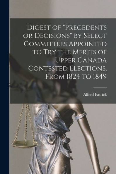 Digest Of "Precedents Or Decisions" By Select Committees Appointed To Try The Merits Of Upper Canada Contested Elections, From 1824 To 1849 [Microform]