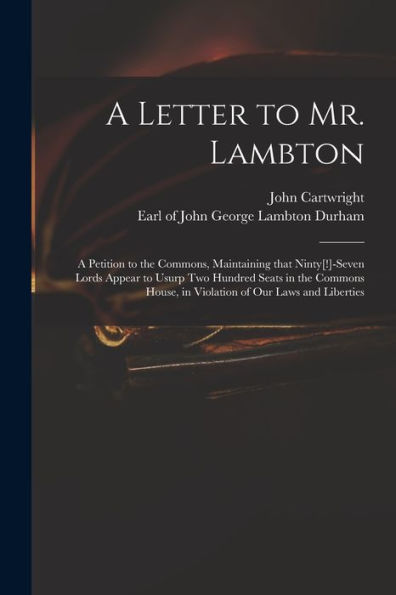 A Letter To Mr. Lambton: A Petition To The Commons, Maintaining That Ninty[!]-Seven Lords Appear To Usurp Two Hundred Seats In The Commons House, In Violation Of Our Laws And Liberties