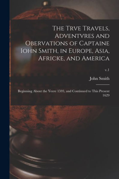 The Trve Travels, Adventvres And Obervations Of Captaine Iohn Smith, In Europe, Asia, Africke, And America: Beginning About The Yeere 1593, And Continued To This Present 1629; V.1
