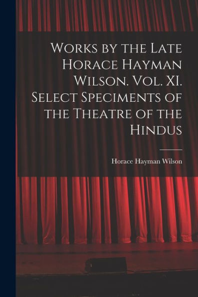 Works By The Late Horace Hayman Wilson. Vol. Xi. Select Speciments Of The Theatre Of The Hindus