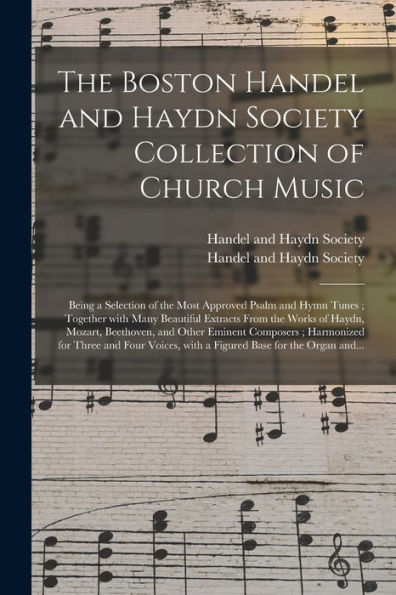 The Boston Handel And Haydn Society Collection Of Church Music: Being A Selection Of The Most Approved Psalm And Hymn Tunes; Together With Many ... And Other Eminent Composers; Harmonized...