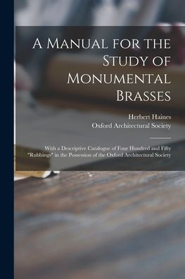 A Manual For The Study Of Monumental Brasses: With A Descriptive Catalogue Of Four Hundred And Fifty "Rubbings" In The Possession Of The Oxford Architectural Society