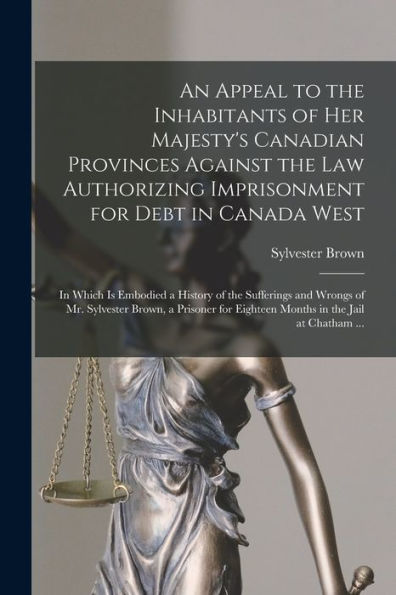 An Appeal To The Inhabitants Of Her Majesty's Canadian Provinces Against The Law Authorizing Imprisonment For Debt In Canada West [Microform]: In ... Sylvester Brown, A Prisoner For Eighteen...