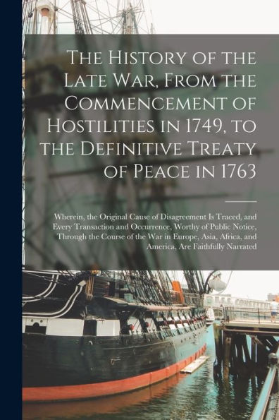 The History Of The Late War, From The Commencement Of Hostilities In 1749, To The Definitive Treaty Of Peace In 1763 [Microform]: Wherein, The ... And Occurrence, Worthy Of Public Notice, ...