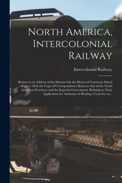 North America, Intercolonial Railway [Microform]: Return To An Address Of The Honourable The House Of Commons Dated 30 June 1864, For Copy Of ... The Imperial Government, Relating To Their...