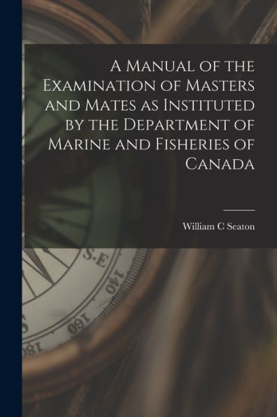 A Manual Of The Examination Of Masters And Mates As Instituted By The Department Of Marine And Fisheries Of Canada [Microform]